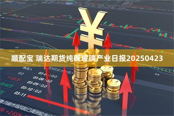 顺配宝 瑞达期货纯碱玻璃产业日报20250423