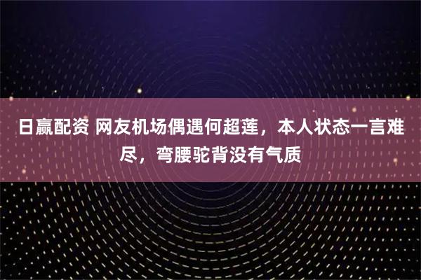 日赢配资 网友机场偶遇何超莲，本人状态一言难尽，弯腰驼背没有气质