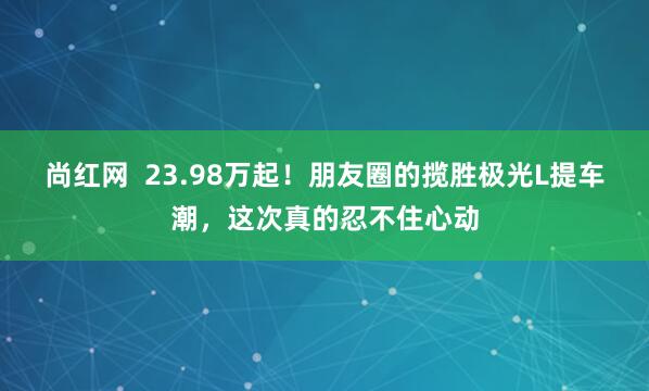 尚红网 23.98万起!朋友圈的揽胜极光L提车潮,这次真的忍不住心动