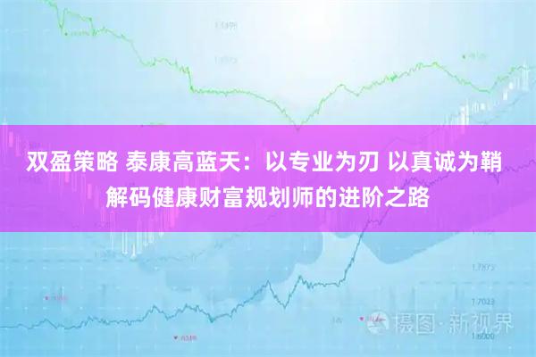 双盈策略 泰康高蓝天：以专业为刃 以真诚为鞘 解码健康财富规划师的进阶之路