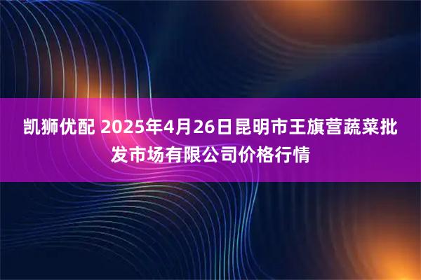 凯狮优配 2025年4月26日昆明市王旗营蔬菜批发市场有限公司价格行情