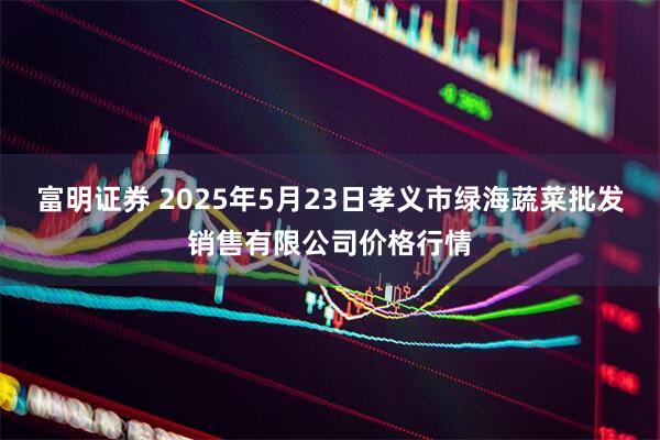 富明证券 2025年5月23日孝义市绿海蔬菜批发销售有限公司价格行情
