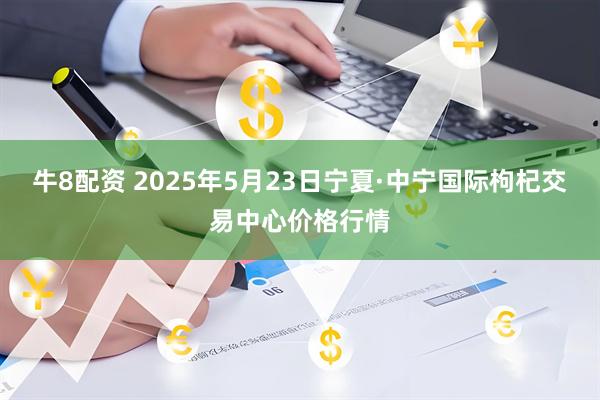 牛8配资 2025年5月23日宁夏·中宁国际枸杞交易中心价格行情