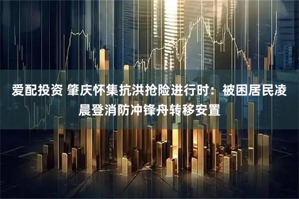 爱配投资 肇庆怀集抗洪抢险进行时：被困居民凌晨登消防冲锋舟转移安置