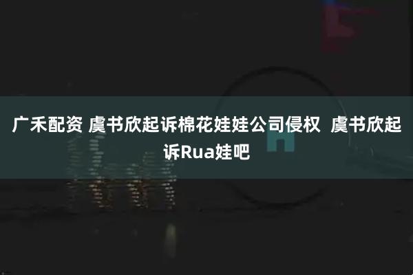 广禾配资 虞书欣起诉棉花娃娃公司侵权  虞书欣起诉Rua娃吧