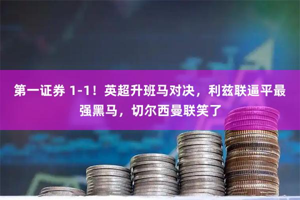 第一证券 1-1!英超升班马对决,利兹联逼平最强黑马,切尔西曼联笑了