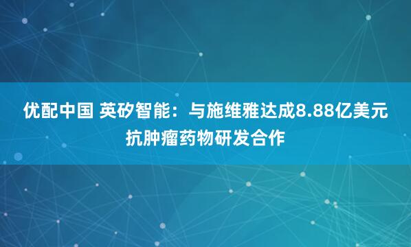 优配中国 英矽智能：与施维雅达成8.88亿美元抗肿瘤药物研发合作