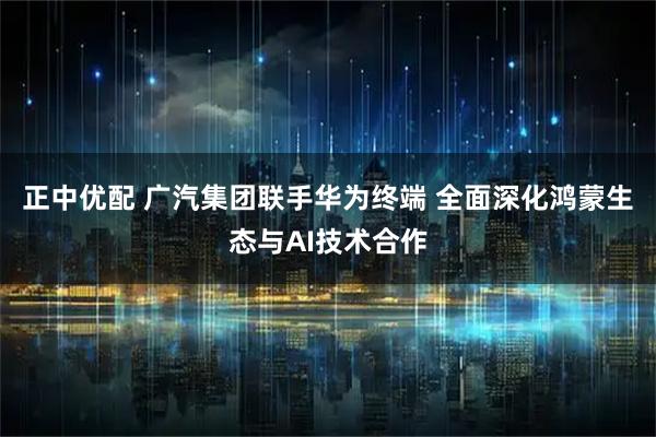 正中优配 广汽集团联手华为终端 全面深化鸿蒙生态与AI技术合作