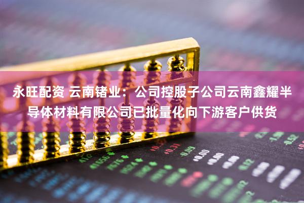 永旺配资 云南锗业：公司控股子公司云南鑫耀半导体材料有限公司已批量化向下游客户供货