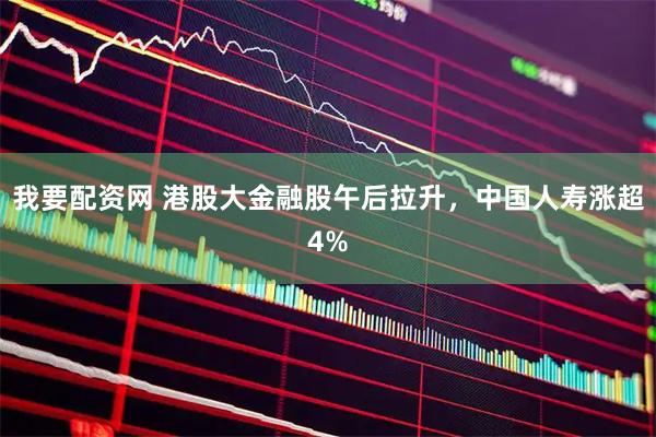 我要配资网 港股大金融股午后拉升，中国人寿涨超4%