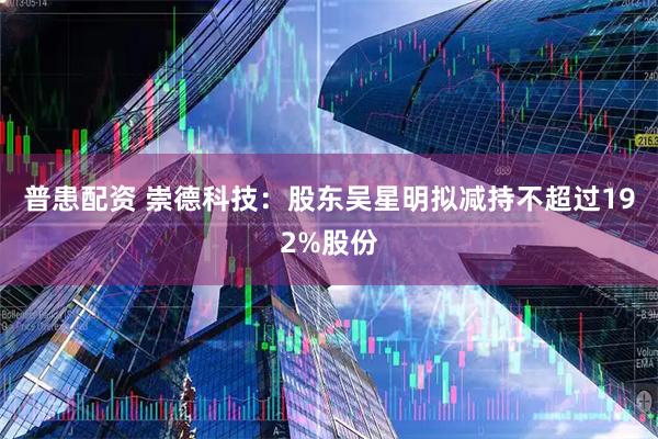 普患配资 崇德科技：股东吴星明拟减持不超过192%股份