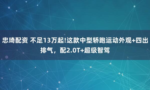 忠琦配资 不足13万起!这款中型轿跑运动外观+四出排气，配2.0T+超级智驾