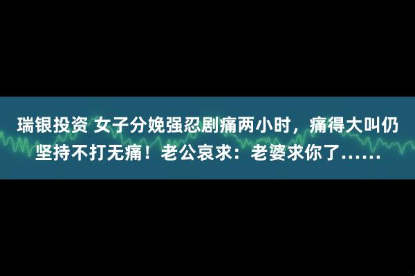 瑞银投资 女子分娩强忍剧痛两小时，痛得大叫仍坚持不打无痛！老公哀求：老婆求你了……