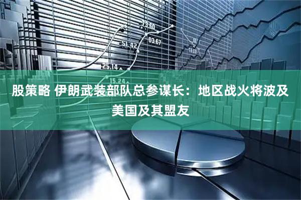 股策略 伊朗武装部队总参谋长：地区战火将波及美国及其盟友