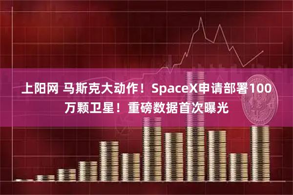 上阳网 马斯克大动作!SpaceX申请部署100万颗卫星!重磅数据首次曝光