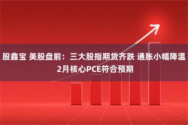股鑫宝 美股盘前：三大股指期货齐跌 通胀小幅降温 2月核心PCE符合预期